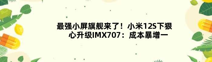 最强“小屏旗舰”来了！小米12S下狠心升级IMX707：成本暴增一倍多