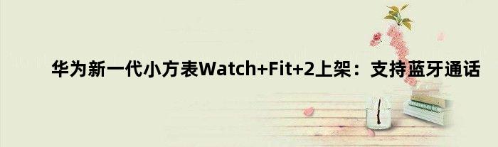 华为新一代“小方表”Watch Fit 2上架：支持蓝牙通话