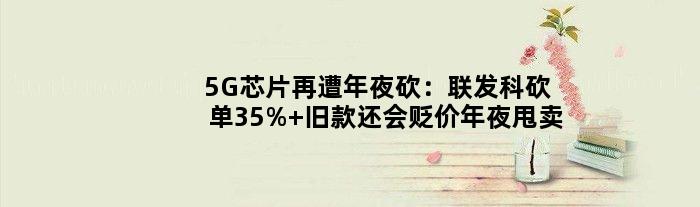 5G芯片再遭年夜砍：联发科砍单35% 旧款还会贬价年夜甩卖