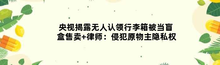 央视揭露无人认领行李箱被当盲盒售卖 律师：侵犯原物主隐私权