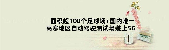 面积超100个足球场 国内高寒地区自动驾驶测试场装上5G了
