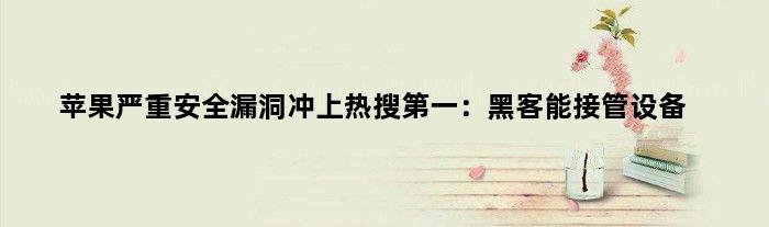 苹果严重安全漏洞冲上热搜：黑客能接管设备