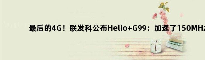 最后的4G！联发科公布Helio G99：加速了150MHz