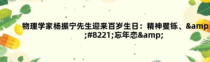 物理学家杨振宁先生迎来百岁生日：精神矍铄、”忘年恋”恩爱18年