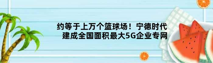 约等于上万个篮球场！宁德时代建成全国面积更大5G企业专网