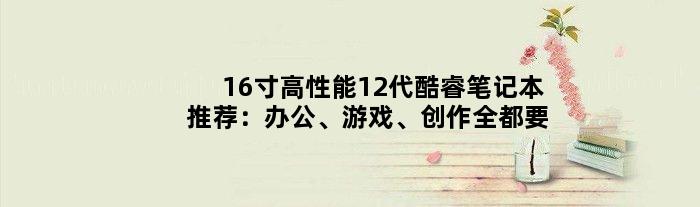 16寸高性能12代酷睿笔记本推荐：办公、游戏、创作全都要