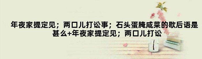 年夜家提定见；两口儿打讼事；石头蛋腌咸菜的歇后语是甚么 年夜家提定见；两口儿打讼事；石头蛋腌咸菜是甚么意思