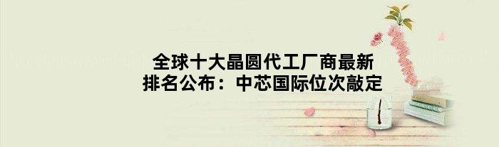 全球十大晶圆代工厂商最新排名公布：中芯国际位次敲定