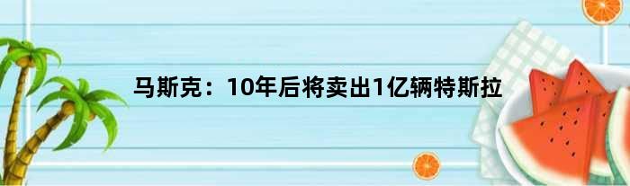 马斯克：10年后将卖出1亿辆特斯拉