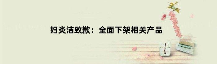 妇炎洁致歉：全面下架相关产品