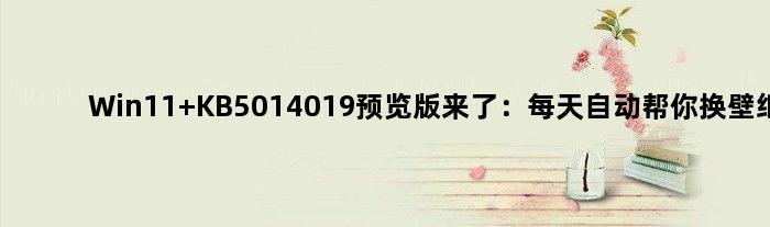 Win11 KB5014019预览版来了：每天自动帮你换壁纸
