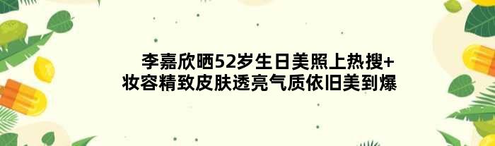 李嘉欣晒52岁生日美照上热搜 妆容精致皮肤透亮气质依旧美到爆
