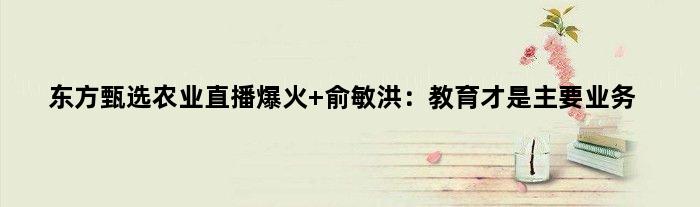 东方甄选农业直播爆火 俞敏洪：教育才是主要业务