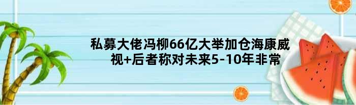 私募大佬冯柳66亿大举加仓海康威视 后者称对未来5-10年非常乐观