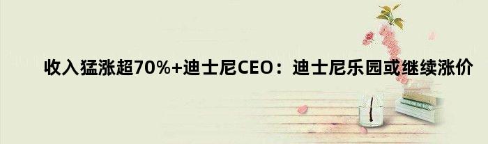 收入猛涨超70% 迪士尼CEO：迪士尼乐园或继续涨价