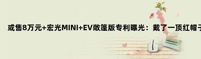 或售8万元 宏光MINI EV敞篷版专利曝光：戴了一顶红帽子