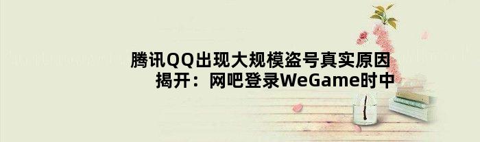 腾讯QQ出现大规模盗号真实原因揭开：网吧登录WeGame时中招