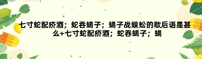 七寸蛇配疥酒；蛇吞蝎子；蝎子战蜈蚣的歇后语是甚么 七寸蛇配疥酒；蛇吞蝎子；蝎子战蜈蚣是甚么意思