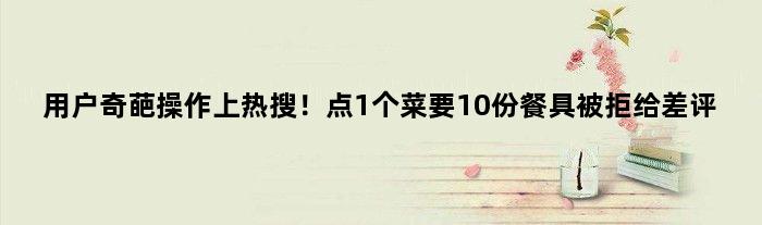 用户奇葩操作上热搜！点1个菜要10份餐具被拒给差评