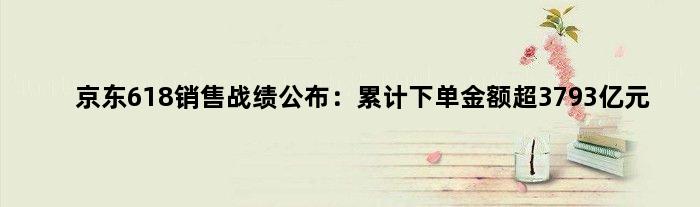 京东618销售战绩公布：累计下单金额超3793亿元
