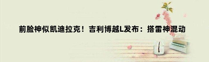 前脸神似凯迪拉克！吉利博越L发布：搭雷神混动