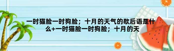 一时猫脸一时狗脸；十月的天气的歇后语是什么 一时猫脸一时狗脸；十月的天气是什么意思