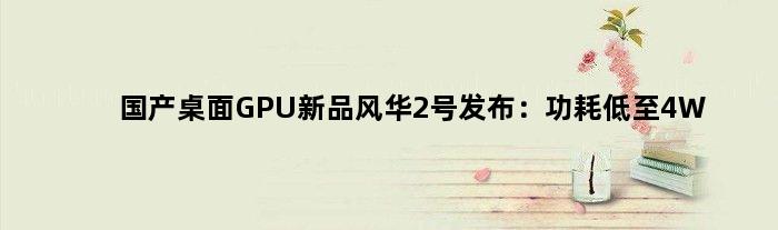 国产桌面GPU新品“风华2号”发布：功耗低至4W