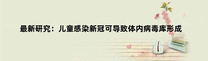 最新研究：儿童感染新冠可导致体内病毒库形成