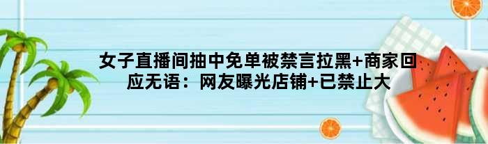 女子直播间抽中免单被禁言拉黑 商家回应无语：网友曝光店铺 已禁止大家留言