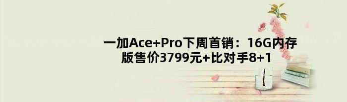 一加Ace Pro下周首销：16G内存版售价3799元 比对手8+128都便宜