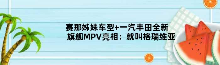 赛那“姊妹车型” 一汽丰田全新旗舰MPV亮相：就叫“格瑞维亚”