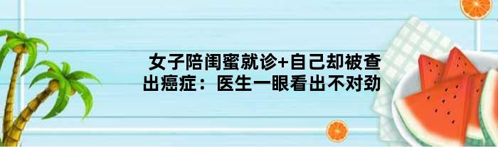 女子陪闺蜜就诊 自己却被查出癌症：医生一眼看出不对劲