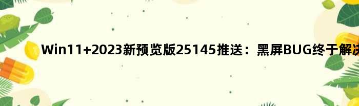 Win11 2023新预览版25145推送：黑屏BUG终于解决了