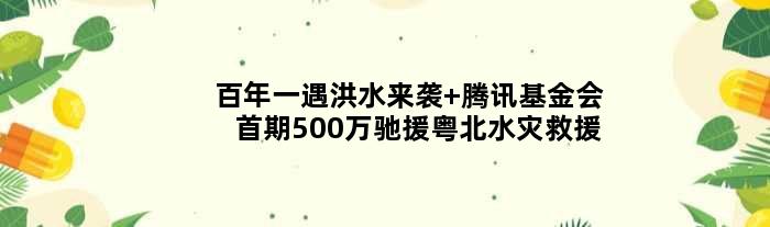 “百年一遇”洪水来袭 腾讯基金会首期500万驰援粤北水灾救援