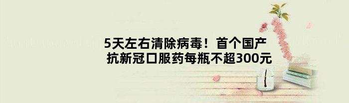 5天左右清除病毒！国产抗新冠口服药每瓶不超300元