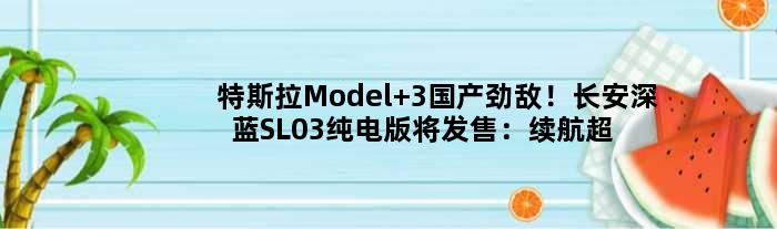 特斯拉Model 3国产劲敌！长安深蓝SL03纯电版将发售：续航超700
