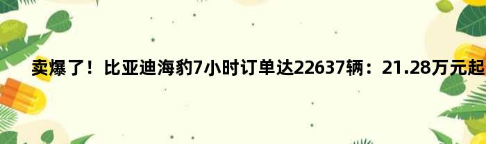 卖爆了！比亚迪海豹7小时订单达22637辆：21.28万元起