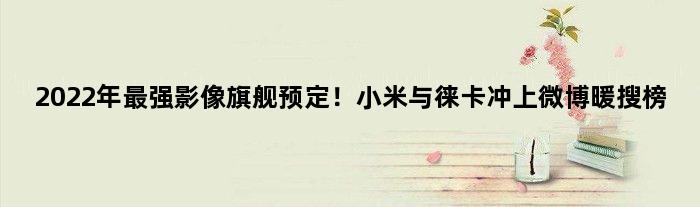 2022年最强影像旗舰预定！小米与徕卡冲上微博暖搜榜