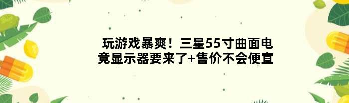 玩游戏暴爽！三星55寸曲面电竞显示器要来了 售价不会便宜