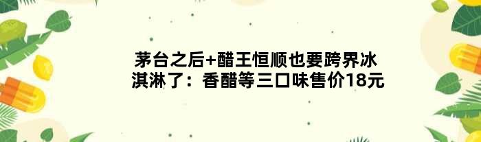 茅台之后 醋王恒顺也要跨界冰淇淋了：香醋等三口味售价18元