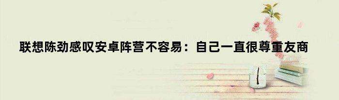 联想陈劲感叹安卓阵营不容易：自己一直很尊重友商