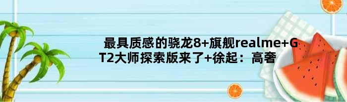 更具质感的骁龙8+旗舰realme GT2大师探索版来了 徐起：高奢、前所未见