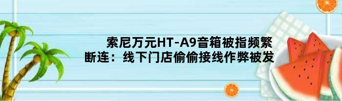 索尼万元HT-A9音箱被指频繁断连：线下门店偷偷接线“作弊”被发现