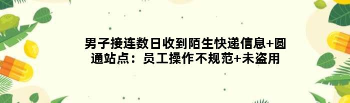 男子接连数日收到陌生快递信息 圆通站点：员工操作不规范 未盗用信息