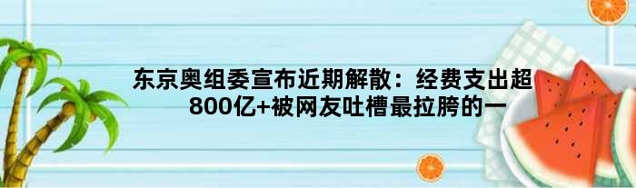 东京奥组委宣布近期解散：经费支出超800亿 被网友吐槽最拉胯的一届！