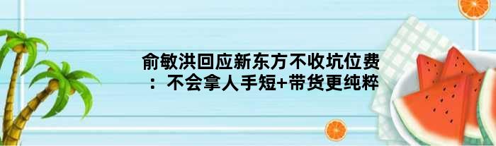 俞敏洪回应新东方不收坑位费：不会拿人手短 带货更纯粹