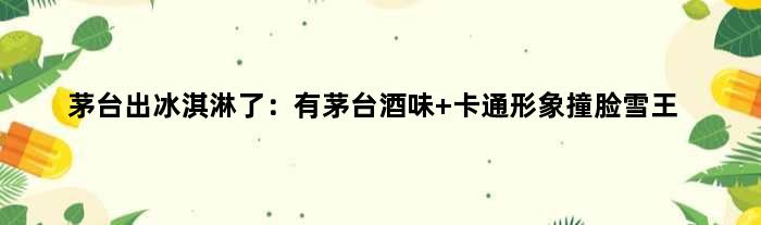 茅台出冰淇淋了：有茅台酒味 卡通形象撞脸“雪王”