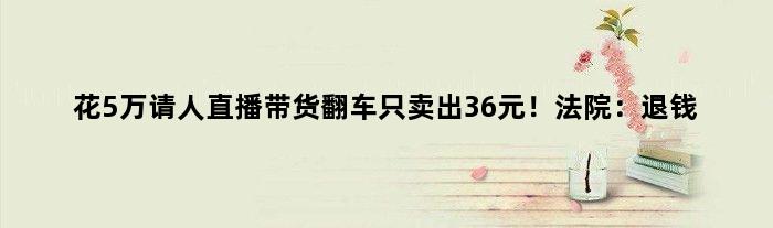花5万请人直播带货“翻车”只卖出36元！法院：退钱