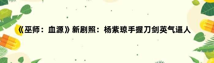 《巫师：血源》新剧照：杨紫琼手握刀剑英气逼人