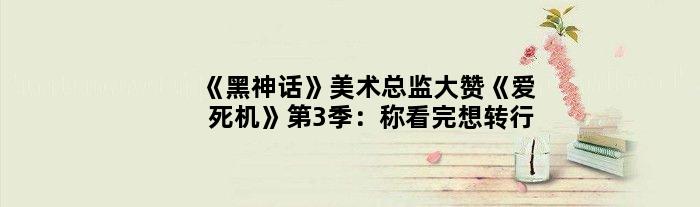 《黑神话》美术总监大赞《爱死机》第3季：称看完想转行